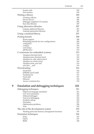 Contents xiii
System calls 299
Exit routines 299
Writing a library 300
Creating a library 300
Device drivers 306
Debugger supplied I/O routines 306
Run-time libraries 307
Using alternative libraries 307
Linking additional libraries 307
Linking replacement libraries 307
Using a standard library 307
Porting kernels 308
Board support 308
Rebuilding kernels for new configurations 309
configAll.h 310
config.h 310
usrConfig.c 310
pSOSystem+ 312
C extensions for embedded systems 313
#pragma interrupt func2 313
#pragma pure_function func2 314
#pragma no_side_effects func2 314
#pragma no_return func2 314
#pragma mem_port int2 314
asm and _ _asm 314
Downloading 316
Serial lines 316
EPROM and FLASH 317
Parallel ports 317
From disk 317
Ethernet 318
Across a common bus 318
9 Emulation and debugging techniques 321
Debugging techniques 321
High level language simulation 321
Low level simulation 322
Onboard debugger 323
Task level debugging 325
Symbolic debug 325
Emulation 327
Optimisation problems 328
Xray 332
The role of the development system 335
Floating point and memory management functions 335
Emulation techniques 336
JTAG 337
OnCE 337
BDM 338
 