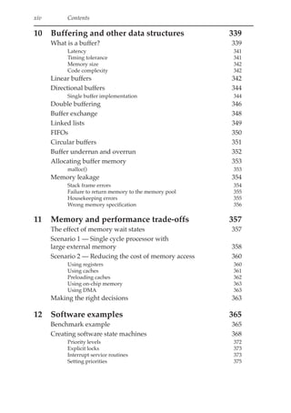 xiv Contents
10 Buffering and other data structures 339
What is a buffer? 339
Latency 341
Timing tolerance 341
Memory size 342
Code complexity 342
Linear buffers 342
Directional buffers 344
Single buffer implementation 344
Double buffering 346
Buffer exchange 348
Linked lists 349
FIFOs 350
Circular buffers 351
Buffer underrun and overrun 352
Allocating buffer memory 353
malloc() 353
Memory leakage 354
Stack frame errors 354
Failure to return memory to the memory pool 355
Housekeeping errors 355
Wrong memory specification 356
11 Memory and performance trade-offs 357
The effect of memory wait states 357
Scenario 1 — Single cycle processor with
large external memory 358
Scenario 2 — Reducing the cost of memory access 360
Using registers 360
Using caches 361
Preloading caches 362
Using on-chip memory 363
Using DMA 363
Making the right decisions 363
12 Software examples 365
Benchmark example 365
Creating software state machines 368
Priority levels 372
Explicit locks 373
Interrupt service routines 373
Setting priorities 375
 