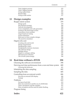 Contents xv
Task A highest priority 375
Task C highest priority 376
Using explicit locks 376
Round-robin 376
Using an ISR routine 377
13 Design examples 379
Burglar alarm system 379
Design goals 379
Development strategy 380
Software development 380
Cross-compilation and code generation 383
Porting to the final target system 385
Generation of test modules 385
Target hardware testing 385
Future techniques 385
Relevance to more complex designs 386
The need for emulation 386
Digital echo unit 387
Creating echo and reverb 387
Design requirements 390
Designing the codecs 391
Designing the memory structures 391
The software design 392
Multiple delays 394
Digital or analogue adding 395
Microprocessor selection 396
The overall system design 396
14 Real-time without a RTOS 398
Choosing the software environment 398
Deriving real time performance from a non-real time system 400
Choosing the hardware 401
Scheduling the data sampling 402
Sampling the data 405
Controlling from an external switch 406
Driving an external LED display 408
Testing 408
Problems 410
Saving to hard disk 410
Data size restrictions and the use of a RAM disk 410
Timer calculations and the compiler 411
Data corruption and the need for buffer flushing. 411
Program listing 413
Index 422
 