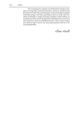 xviii Contents
xviii Preface
The remaining five chapters are dedicated to design exam-
ples covering buffer and data structures, memory and processor
performancetrade-offsandtechniques,softwaredesignexamples
including using a real-time operating system to create state ma-
chines and finally a couple of design examples. In this edition, an
example real-time system design is described that uses a non-real-
time system to create an embedded system. The C source code is
provided so that it can be run and experimented with on a PC
running MS-DOS.
Steve Heath
 