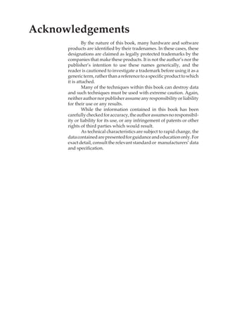 Contents xix
Acknowledgements
By the nature of this book, many hardware and software
products are identified by their tradenames. In these cases, these
designations are claimed as legally protected trademarks by the
companies that make these products. It is not the author’s nor the
publisher’s intention to use these names generically, and the
reader is cautioned to investigate a trademark before using it as a
generic term, rather than a reference to a specific product to which
it is attached.
Many of the techniques within this book can destroy data
and such techniques must be used with extreme caution. Again,
neitherauthornorpublisherassumeanyresponsibilityorliability
for their use or any results.
While the information contained in this book has been
carefullycheckedforaccuracy,theauthorassumesnoresponsibil-
ity or liability for its use, or any infringement of patents or other
rights of third parties which would result.
As technical characteristics are subject to rapid change, the
datacontainedarepresentedforguidanceandeducationonly.For
exact detail, consult the relevant standard or manufacturers’ data
and specification.
 