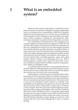 What is an embedded system? 1
1 What is an embedded
system?
Whenever the word microprocessor is mentioned, it con-
juresupapictureofadesktoporlaptopPCrunninganapplication
such as a word processor or a spreadsheet. While this is a popular
application for microprocessors, it is not the only one and the fact
is most people use them indirectly in common objects and appli-
ances without realising it. Without the microprocessor, these
products would not be as sophisticated or cheap as they are today.
The embedding of microprocessors into equipment and
consumer appliances started before the appearance of the PC and
consumes the majority of microprocessors that are made today. In
this way, embedded microprocessors are more deeply ingrained
into everyday life than any other electronic circuit that is made. A
large car may have over 50 microprocessors controlling functions
such as the engine through engine management systems, brakes
with electronic anti-lock brakes, transmission with traction con-
trol and electronically controlled gearboxes, safety with airbag
systems, electric windows, air-conditioning and so on. With a
well-equipped car, nearly every aspect has some form of elec-
tronic control associated with it and thus a need for a microproc-
essor within an embedded system.
A washing machine may have a microcontroller that con-
tains the different washing programs, provides the power control
for the various motors and pumps and even controls the display
that tells you how the wash cycles are proceeding.
Mobilephonescontainmoreprocessingpowerthanadesk-
top processor of a few years ago. Many toys contain microproces-
sorsandthereareevenkitchenappliancessuchasbreadmachines
that use microprocessor-based control systems. The word control
is very apt for embedded systems because in virtually every
embedded system application, the goal is to control an aspect of a
physical system such as temperature, motion, and so on using a
variety of inputs. With the recent advent of the digital age replac-
ing many of the analogue technologies in the consumer world, the
dominance of the embedded system is ever greater. Each digital
consumer device such as a digital camera, DVD or MP3 player all
depend on an embedded system to realise the system. As a result,
the skills behind embedded systems design are as diverse as the
systems that have been built although they share a common
heritage.
 
