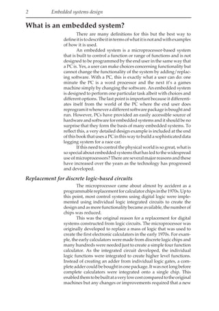 2 Embedded systems design
What is an embedded system?
There are many definitions for this but the best way to
defineitistodescribeitintermsofwhatitisnotandwithexamples
of how it is used.
An embedded system is a microprocessor-based system
that is built to control a function or range of functions and is not
designed to be programmed by the end user in the same way that
a PC is. Yes, a user can make choices concerning functionality but
cannot change the functionality of the system by adding/replac-
ing software. With a PC, this is exactly what a user can do: one
minute the PC is a word processor and the next it’s a games
machine simply by changing the software. An embedded system
is designed to perform one particular task albeit with choices and
different options. The last point is important because it differenti-
ates itself from the world of the PC where the end user does
reprogramitwheneveradifferentsoftwarepackageisboughtand
run. However, PCs have provided an easily accessible source of
hardware and software for embedded systems and it should be no
surprise that they form the basis of many embedded systems. To
reflect this, a very detailed design example is included at the end
of this book that uses a PC in this way to build a sophisticated data
logging system for a race car.
If this need to control the physical world is so great, what is
sospecialaboutembeddedsystemsthathasledtothewidespread
useofmicroprocessors?Thereareseveralmajorreasonsandthese
have increased over the years as the technology has progressed
and developed.
Replacement for discrete logic-based circuits
The microprocessor came about almost by accident as a
programmablereplacementforcalculatorchipsinthe1970s.Upto
this point, most control systems using digital logic were imple-
mented using individual logic integrated circuits to create the
design and as more functionality became available, the number of
chips was reduced.
This was the original reason for a replacement for digital
systems constructed from logic circuits. The microprocessor was
originally developed to replace a mass of logic that was used to
create the first electronic calculators in the early 1970s. For exam-
ple, the early calculators were made from discrete logic chips and
many hundreds were needed just to create a simple four function
calculator. As the integrated circuit developed, the individual
logic functions were integrated to create higher level functions.
Instead of creating an adder from individual logic gates, a com-
plete adder could be bought in one package. It was not long before
complete calculators were integrated onto a single chip. This
enabledthemtobebuiltataverylowcostcomparedtotheoriginal
machines but any changes or improvements required that a new
 