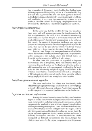 What is an embedded system? 3
chip be developed. The answer was to build a chip that had some
form of programmable capability within it. Why not build a chip
that took data in, processed it and sent it out again? In this way,
instead of creating new functions by analysing the gate level logic
and modifying it — a very time-consuming process — new
products could be created by changing the program code that
processed the information. Thus the microprocessor was born.
Provide functional upgrades
In the same way that the need to develop new calculator
chips faster and with less cost prompted the development of the
first microprocessors, the need to add or remove functionality
from embedded system designs is even more important. With
much of the system’s functionality encapsulated in the software
that runs in the system, it is possible to change and upgrade
systemsbychangingthesoftwarewhilekeepingthehardwarethe
same. This reduces the cost of production even lower because
many different systems can share the same hardware base.
Insomecases,thisprocessisnotpossibleorworthwhilebut
allows the manufacturer to develop new products far quicker and
faster. Examples of this include timers and control panels for
domestic appliances such as VCRs and televisions.
In other cases, the system can be upgraded to improve
functionality. This is frequently done with machine tools, tel-
ephone switchboards and so on. The key here is that the ability to
add functionality now no longer depends on changing the hard-
ware but can be done by simply changing the software. If the
system is connected to a communications link such as a telephone
or PC network, then the upgrade can be done remotely without
having to physically send out an engineer or technician.
Provide easy maintenance upgrades
The same mechanism that allows new functionality to be
added through reprogramming is also beneficial in allowing bugs
to be solved through changing software. Again it can reduce the
need for expensive repairs and modifications to the hardware.
Improves mechanical performance
Foranyelectromechanicalsystem,theabilitytoofferafiner
degreeofcontrolisimportant.Itcanpreventexcessivemechanical
wear, better control and diagnostics and, in some cases, actually
compensate for mechanical wear and tear. A good example of this
istheenginemanagementsystem.Here,anembeddedmicroproc-
essor controls the fuel mixture and ignition for the engine and will
alter the parameters and timing depending on inputs from the
engine such as temperature, the accelerator position and so on. In
this way, the engine is controlled far more efficiently and can be
configured for different environments like power, torque, fuel
efficiency and so on. As the engine components wear, it can even
 