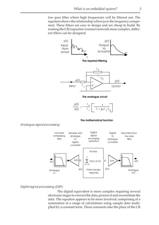 What is an embedded system? 5
low pass filter where high frequencies will be filtered out. The
equation shows the relationship where jωis the frequency compo-
nent. These filters are easy to design and are cheap to build. By
making the CR (capacitor-resistor) network more complex, differ-
ent filters can be designed.
y(t)
x(t)
=
r
f
r i 1 + jω r c
1
f
f
y(t)
Output
to
actuator
x(t)
Input
from
sensor
t
y(t)
x(t)
r i
r f
cf
INPUT OUTPUT
The required filtering
The analogue circuit
The mathematical function
Analogue signal processing
x(t)
FIR filter
Finite impulse
response
∑ c(n) x (n-k)
n
k = 0
D/A
A/D y(t)
Low pass
antialiasing
filter
Sampler and
analogue
to
digital
converter
Digital
signal
processing
operation
Digital
to
analogue
converter
Reconstruction
low pass
filter
Analogue
out
Analogue
in
x(n) y(n)
Digital signal processing (DSP)
The digital equivalent is more complex requiring several
electronicstagestoconvertthedata,processitandreconstitutethe
data. The equation appears to be more involved, comprising of a
summation of a range of calculations using sample data multi-
plied by a constant term. These constants take the place of the CR
 