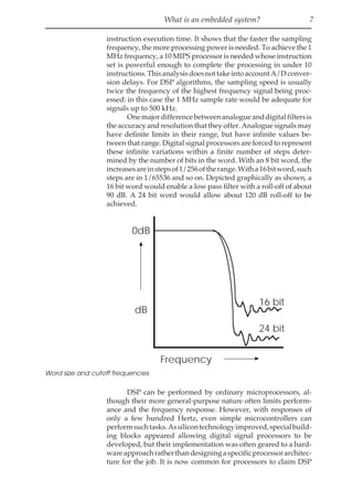 What is an embedded system? 7
instruction execution time. It shows that the faster the sampling
frequency, the more processing power is needed. To achieve the 1
MHz frequency, a 10 MIPS processor is needed whose instruction
set is powerful enough to complete the processing in under 10
instructions.ThisanalysisdoesnottakeintoaccountA/Dconver-
sion delays. For DSP algorithms, the sampling speed is usually
twice the frequency of the highest frequency signal being proc-
essed: in this case the 1 MHz sample rate would be adequate for
signals up to 500 kHz.
Onemajordifferencebetweenanalogueanddigitalfiltersis
the accuracy and resolution that they offer. Analogue signals may
have definite limits in their range, but have infinite values be-
tween that range. Digital signal processors are forced to represent
these infinite variations within a finite number of steps deter-
mined by the number of bits in the word. With an 8 bit word, the
increasesareinstepsof1/256oftherange.Witha16bitword,such
steps are in 1/65536 and so on. Depicted graphically as shown, a
16 bit word would enable a low pass filter with a roll-off of about
90 dB. A 24 bit word would allow about 120 dB roll-off to be
achieved.
dB
0dB
Frequency
16 bit
24 bit
Word size and cutoff frequencies
DSP can be performed by ordinary microprocessors, al-
though their more general-purpose nature often limits perform-
ance and the frequency response. However, with responses of
only a few hundred Hertz, even simple microcontrollers can
performsuchtasks.Assilicontechnologyimproved,specialbuild-
ing blocks appeared allowing digital signal processors to be
developed, but their implementation was often geared to a hard-
wareapproachratherthandesigningaspecificprocessorarchitec-
ture for the job. It is now common for processors to claim DSP
 