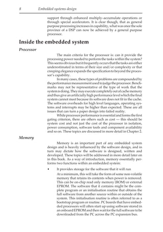 8 Embedded systems design
support through enhanced multiply–accumulate operations or
through special accelerators. It is clear though, that as general
purposeprocessingincreasesincapability,whatwasoncethesole
province of a DSP can now be achieved by a general purpose
processor.
Inside the embedded system
Processor
The main criteria for the processor is: can it provide the
processing power needed to perform the tasks within the system?
Thisseemsobviousbutitfrequentlyoccursthatthetasksareeither
underestimated in terms of their size and/or complexity or that
creeping elegance expands the specification to beyond the proces-
sor’s capability.
In many cases, these types of problems are compounded by
theperformancemeasurementusedtojudgetheprocessor.Bench-
marks may not be representative of the type of work that the
systemisdoing.Theymayexecutecompletelyoutofcachememory
andthusgiveanartificiallyhighperformancelevelwhichthefinal
system cannot meet because its software does not fit in the cache.
The software overheads for high level languages, operating sys-
tems and interrupts may be higher than expected. These are all
issues that can turn a paper design into failed reality.
Whileprocessorperformanceisessentialandformsthefirst
gating criterion, there are others such as cost — this should be
system cost and not just the cost of the processor in isolation,
power consumption, software tools and component availability
and so on. These topics are discussed in more detail in Chapter 2.
Memory
Memory is an important part of any embedded system
design and is heavily influenced by the software design, and in
turn may dictate how the software is designed, written and
developed. These topics will be addressed in more detail later on
in this book. As a way of introduction, memory essentially per-
forms two functions within an embedded system:
• It provides storage for the software that it will run
At a minimum, this will take the form of some non-volatile
memory that retains its contents when power is removed.
This can be on-chip read only memory (ROM) or external
EPROM. The software that it contains might be the com-
plete program or an initialisation routine that obtains the
full software from another source within or outside of the
system. This initialisation routine is often referred to as a
bootstrap program or routine. PC boards that have embed-
ded processors will often start up using software stored in
anonboardEPROMandthenwaitforthefullsoftwaretobe
downloaded from the PC across the PC expansion bus.
 