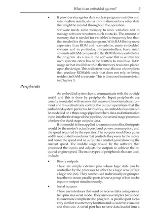 What is an embedded system? 9
• It provides storage for data such as program variables and
intermediate results, status information and any other data
that might be created throughout the operation
Software needs some memory to store variables and to
manage software structures such as stacks. The amount of
memory that is needed for variables is frequently less than
that needed for the actual program. With RAM being more
expensive than ROM and non-volatile, many embedded
systems and in particular, microcontrollers, have small
amounts of RAM compared to the ROM that is available for
the program. As a result, the software that is written for
such systems often has to be written to minimise RAM
usage so that it will fit within the memory resources placed
upon the design. This will often mean the use of compilers
that produce ROMable code that does not rely on being
resident in RAM to execute. This is discussed in more detail
in Chapter 3.
Peripherals
An embedded system has to communicate with the outside
world and this is done by peripherals. Input peripherals are
usuallyassociatedwithsensorsthatmeasuretheexternalenviron-
ment and thus effectively control the output operations that the
embeddedsystemperforms.Inthisway,anembeddedsystemcan
bemodelledonathree-stagepipelinewheredataandinformation
input into the first stage of the pipeline, the second stage processes
it before the third stage outputs data.
Ifthismodelisthenappliedtoamotorcontroller,theinputs
would be the motor’s actual speed and power consumption, and
the speed required by the operator. The outputs would be a pulse
width modulated waveform that controls the power to the motor
and hence the speed and an output to a control panel showing the
current speed. The middle stage would be the software that
processed the inputs and adjusts the outputs to achieve the re-
quired engine speed. The main types of peripherals that are used
include:
• Binary outputs
These are simple external pins whose logic state can be
controlled by the processor to either be a logic zero (off) or
a logic one (on). They can be used individually or grouped
together to create parallel ports where a group of bits can be
input or output simultaneously.
• Serial outputs
These are interfaces that send or receive data using one or
two pins in a serial mode. They are less complex to connect
but are more complicated to program. A parallel port looks
very similar to a memory location and is easier to visualise
and thus use. A serial port has to have data loaded into a
 