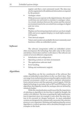 10 Embedded systems design
register and then a start command issued. The data may
also be augmented with additional information as required
by the protocol.
• Analogue values
While processors operate in the digital domain, the natural
world does not and tends to orientate to analogue values.
As a result, interfaces between the system and the external
environment need to be converted from analogue to digital
and vice versa.
• Displays
Displaysarebecomingimportantandcanvaryfromsimple
LEDs and seven segment displays to small alpha-numeric
LCD panels.
• Time derived outputs
Timersandcountersareprobablythemostcommonlyused
functions within an embedded system.
Software
The software components within an embedded system
often encompasses the technology that adds value to the system
and defines what it does and how well it does it. The software can
consist of several different components:
• Initialisation and configuration
• Operating system or run-time environment
• The applications software itself
• Error handling
• Debug and maintenance support.
Algorithms
Algorithms are the key constituents of the software that
makes an embedded system behave in the way that it does. They
can range from mathematical processing through to models of the
external environment which are used to interpret information
from external sensors and thus generate control signals. With the
digital technology in use today such as MP3 and DVD players, the
algorithms that digitally encode the analogue data are defined by
standards bodies.
While this standardisation could mean that the importance
of selecting an algorithm is far less than it might be thought, the
reality is far different. The focus on getting the right implementa-
tion is important since, for example, it may allow the same func-
tion to be executed on cheaper hardware. As most embedded
systems are designed to be commercially successful, this selection
process is very important. Defining and implementing the correct
algorithm is a critical operation and is described through several
examples in this book.
 