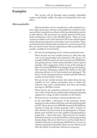 What is an embedded system? 11
Examples
This section will go through some example embedded
systems and briefly outline the type of functionality that each
offers.
Microcontroller
Microcontrollers can be considered as self-contained sys-
tems with a processor, memory and peripherals so that in many
cases all that is needed to use them within an embedded system is
to add software. The processors are usually based on 8 bit stack-
based architectures such as the MC6800 family. There are 4 bit
versions available such as the National COP series which further
reduce the processing power and reduce cost even further. These
are limited in their functionality but their low cost has meant that
they are used in many obscure applications. Microcontrollers are
usually available in several forms:
• Devices for prototyping or low volume production runs
These devices use non-volatile memory to allow the soft-
ware to be downloaded and returned in the device. UV
erasable EPROM used to be the favourite but EEPROM is
also gaining favour. Some microcontrollers used a special
package with a piggyback socket on top of the package to
allow an external EPROM to be plugged in for prototyping.
This memory technology replaces the ROM on the chip
allowing software to be downloaded and debugged. The
device can be reprogrammed as needed until the software
reaches its final release version.
The use of non-volatile memory also makes these devices
suitable for low volume production runs or where the
software may need customisation and thus preventing
moving to a ROMed version.
These devices are sometimes referred to as umbrella de-
vices with a single device capable of providing prototyping
support for a range of other controllers in the family.
• Devices for low to medium volume production runs
In the mid-1980s, a derivative of the prototype device
appeared on the market called the one time programmable
or OTP. These devices use EPROM instead of the ROM but
instead of using the ceramic package with a window to
allow the device to be erased, it was packaged in a cheaper
plastic pack and thus was only capable of programming a
single time — hence the name. These devices are cheaper
than the prototype versions but still have the programming
disadvantage. However, their lower cost has made them a
suitable alternative to producing a ROM device. For low to
medium production quantities, they are cost effective and
offer the ability to customise software as necessary.
 