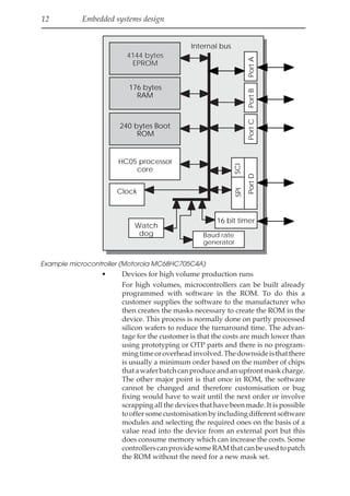 12 Embedded systems design
4144 bytes
EPROM
176 bytes
RAM
240 bytes Boot
ROM
HC05 processor
core
Clock
Watch
dog Baud rate
generator
16 bit timer
Port
A
Port
B
Port
C
Port
D
SCI
SPI
Internal bus
Example microcontroller (Motorola MC68HC705C4A)
• Devices for high volume production runs
For high volumes, microcontrollers can be built already
programmed with software in the ROM. To do this a
customer supplies the software to the manufacturer who
then creates the masks necessary to create the ROM in the
device. This process is normally done on partly processed
silicon wafers to reduce the turnaround time. The advan-
tage for the customer is that the costs are much lower than
using prototyping or OTP parts and there is no program-
mingtimeoroverheadinvolved.Thedownsideisthatthere
is usually a minimum order based on the number of chips
thatawaferbatchcanproduceandanupfrontmaskcharge.
The other major point is that once in ROM, the software
cannot be changed and therefore customisation or bug
fixing would have to wait until the next order or involve
scrapping all the devices that have been made. It is possible
tooffersomecustomisationbyincludingdifferentsoftware
modules and selecting the required ones on the basis of a
value read into the device from an external port but this
does consume memory which can increase the costs. Some
controllerscanprovidesomeRAMthatcanbeusedtopatch
the ROM without the need for a new mask set.
 