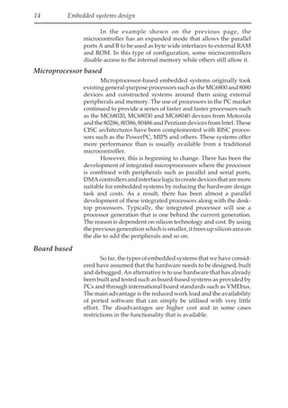 14 Embedded systems design
In the example shown on the previous page, the
microcontroller has an expanded mode that allows the parallel
ports A and B to be used as byte wide interfaces to external RAM
and ROM. In this type of configuration, some microcontrollers
disable access to the internal memory while others still allow it.
Microprocessor based
Microprocessor-based embedded systems originally took
existing general-purpose processors such as the MC6800 and 8080
devices and constructed systems around them using external
peripherals and memory. The use of processors in the PC market
continued to provide a series of faster and faster processors such
as the MC68020, MC68030 and MC68040 devices from Motorola
and the 80286, 80386, 80486 and Pentium devices from Intel. These
CISC architectures have been complemented with RISC proces-
sors such as the PowerPC, MIPS and others. These systems offer
more performance than is usually available from a traditional
microcontroller.
However, this is beginning to change. There has been the
development of integrated microprocessors where the processor
is combined with peripherals such as parallel and serial ports,
DMAcontrollersandinterfacelogictocreatedevicesthataremore
suitable for embedded systems by reducing the hardware design
task and costs. As a result, there has been almost a parallel
development of these integrated processors along with the desk-
top processors. Typically, the integrated processor will use a
processor generation that is one behind the current generation.
The reason is dependent on silicon technology and cost. By using
thepreviousgenerationwhichissmaller,itfreesupsiliconareaon
the die to add the peripherals and so on.
Board based
So far, the types of embedded systems that we have consid-
ered have assumed that the hardware needs to be designed, built
and debugged. An alternative is to use hardware that has already
been built and tested such as board-based systems as provided by
PCs and through international board standards such as VMEbus.
The main advantage is the reduced work load and the availability
of ported software that can simply be utilised with very little
effort. The disadvantages are higher cost and in some cases
restrictions in the functionality that is available.
 