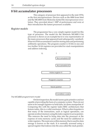 16 Embedded systems design
8 bit accumulator processors
This category of processor first appeared in the mid-1970s
as the first microprocessors. Devices such as the 8080 from Intel
and the MC6800 from Motorola started the microprocessor revo-
lution. They provided about 1 MIP of performance and were at
their introduction the fastest processors available.
Register models
The programmer has a very simple register model for this
type of processor. The model for the Motorola MC6800 8 bit
processor is shown as an example but it is very representative of
the many processors that appeared (and subsequently vanished).
Ithastwo8bitaccumulatorsusedforstoringdataandperforming
arithmetic operations. The program counter is 16 bits in size and
two further 16 bit registers are provided for stack manipulations
and address indexing.
7 0
15
Accumulator A
Accumulator B
Index register X
Program counter
Stack pointer
Condition code
The MC6800 programmer's model
Onfirstinspection,themodelseemsquiteprimitiveandnot
capable of providing the basis of a computer system. There do not
seem to be enough registers to hold data, let alone manipulate it!
Comparing this with the register laden RISC architectures that
feature today, this is a valid conclusion. What is often forgotten is
that many of the instructions, such as logical operations, can
operateondirectmemoryusingtheindexregistertoactaspointer.
This removes the need to bring data into the processor at the
expense of extra memory cycles and the need for additional or
widerregisters.Themainareawithinmemorythatisusedfordata
storage is known as the stack. It is normally accessed using a
special register that indexes into the area called the stack pointer.
 