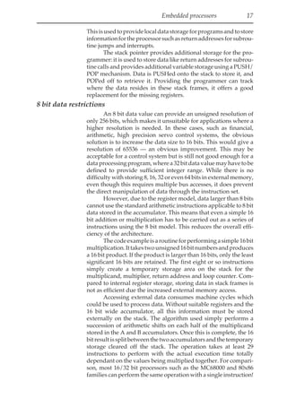 Embedded processors 17
Thisisusedtoprovidelocaldatastorageforprogramsandtostore
informationfortheprocessorsuchasreturnaddressesforsubrou-
tine jumps and interrupts.
The stack pointer provides additional storage for the pro-
grammer: it is used to store data like return addresses for subrou-
tine calls and provides additional variable storage using a PUSH/
POP mechanism. Data is PUSHed onto the stack to store it, and
POPed off to retrieve it. Providing the programmer can track
where the data resides in these stack frames, it offers a good
replacement for the missing registers.
8 bit data restrictions
An 8 bit data value can provide an unsigned resolution of
only 256 bits, which makes it unsuitable for applications where a
higher resolution is needed. In these cases, such as financial,
arithmetic, high precision servo control systems, the obvious
solution is to increase the data size to 16 bits. This would give a
resolution of 65536 — an obvious improvement. This may be
acceptable for a control system but is still not good enough for a
dataprocessingprogram,wherea32bitdatavaluemayhavetobe
defined to provide sufficient integer range. While there is no
difficulty with storing 8, 16, 32 or even 64 bits in external memory,
even though this requires multiple bus accesses, it does prevent
the direct manipulation of data through the instruction set.
However, due to the register model, data larger than 8 bits
cannot use the standard arithmetic instructions applicable to 8 bit
data stored in the accumulator. This means that even a simple 16
bit addition or multiplication has to be carried out as a series of
instructions using the 8 bit model. This reduces the overall effi-
ciency of the architecture.
Thecodeexampleisaroutineforperformingasimple16bit
multiplication.Ittakestwounsigned16bitnumbersandproduces
a 16 bit product. If the product is larger than 16 bits, only the least
significant 16 bits are retained. The first eight or so instructions
simply create a temporary storage area on the stack for the
multiplicand, multiplier, return address and loop counter. Com-
pared to internal register storage, storing data in stack frames is
not as efficient due the increased external memory access.
Accessing external data consumes machine cycles which
could be used to process data. Without suitable registers and the
16 bit wide accumulator, all this information must be stored
externally on the stack. The algorithm used simply performs a
succession of arithmetic shifts on each half of the multiplicand
stored in the A and B accumulators. Once this is complete, the 16
bitresultissplitbetweenthetwoaccumulatorsandthetemporary
storage cleared off the stack. The operation takes at least 29
instructions to perform with the actual execution time totally
dependant on the values being multiplied together. For compari-
son, most 16/32 bit processors such as the MC68000 and 80x86
families can perform the same operation with a single instruction!
 