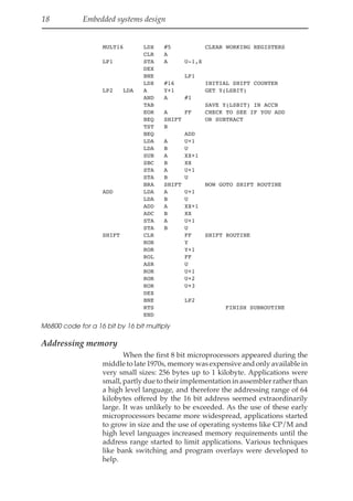 18 Embedded systems design
MULT16 LDX #5 CLEAR WORKING REGISTERS
CLR A
LP1 STA A U-1,X
DEX
BNE LP1
LDX #16 INITIAL SHIFT COUNTER
LP2 LDA A Y+1 GET Y(LSBIT)
AND A #1
TAB SAVE Y(LSBIT) IN ACCB
EOR A FF CHECK TO SEE IF YOU ADD
BEQ SHIFT OR SUBTRACT
TST B
BEQ ADD
LDA A U+1
LDA B U
SUB A XX+1
SBC B XX
STA A U+1
STA B U
BRA SHIFT NOW GOTO SHIFT ROUTINE
ADD LDA A U+1
LDA B U
ADD A XX+1
ADC B XX
STA A U+1
STA B U
SHIFT CLR FF SHIFT ROUTINE
ROR Y
ROR Y+1
ROL FF
ASR U
ROR U+1
ROR U+2
ROR U+3
DEX
BNE LP2
RTS FINISH SUBROUTINE
END
M6800 code for a 16 bit by 16 bit multiply
Addressing memory
When the first 8 bit microprocessors appeared during the
middle to late 1970s, memory was expensive and only available in
very small sizes: 256 bytes up to 1 kilobyte. Applications were
small, partly due to their implementation in assembler rather than
a high level language, and therefore the addressing range of 64
kilobytes offered by the 16 bit address seemed extraordinarily
large. It was unlikely to be exceeded. As the use of these early
microprocessors became more widespread, applications started
to grow in size and the use of operating systems like CP/M and
high level languages increased memory requirements until the
address range started to limit applications. Various techniques
like bank switching and program overlays were developed to
help.
 