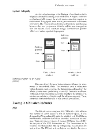 Embedded processors 19
System integrity
Another disadvantage with this type of architecture is its
unpredictability in handling error conditions. A bug in a software
application could corrupt the whole system, causing a system to
either crash, hang up or, even worse, perform some unforeseen
operations. The reasons are quite simple: there is no partitioning
between data and programs within the architecture. An applica-
tion can update a data structure using a corrupt index pointer
which overwrites a part of its program.
start
finish
Address
pointer
New
data
start
finish
System
memory
Address
pointer
System
Memory
New
data
Valid pointer
address
Invalid pointer
address
System corruption via an invalid
pointer
Data are simply bytes of information which can be inter-
preted as instruction codes. The processor calls a subroutine
withinthisarea,startstoexecutethedataascodeandsuddenlythe
whole system starts performing erratically! On some machines,
certain undocumented code sequences could put the processor in
atestmodeandstartcyclingthroughtheaddressrangesetc.These
attributes restricted their use to non-critical applications.
Example 8 bit architectures
Z80
TheZ80microprocessorisan8bitCPUwitha16bitaddress
bus capable of direct access to 64k of memory space. It was
designedbyZilogandrapidlygainedalotofinterest.TheZ80was
based on the Intel 8080 but has an extended instruction set and
many hardware improvements. It can run 8080 code if needed by
its support of the 8080 instruction set. The instruction set is
essential based around an 8 bit op code giving a maximum of 256
instructions. The 158 instructions that are specified — the others
 