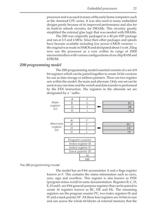 Embedded processors 21
processorandwasusedinmanyoftheearlyhomecomputerssuch
as the Amstrad CPC series. It was also used in many embedded
designs partly because of its improved performance and also for
its built-in refresh circuitry for DRAMs. This circuitry greatly
simplified the external glue logic that was needed with DRAMs.
The Z80 was originally packaged in a 40 pin DIP package
and ran at 2.5 and 4 MHz. Since then other packages and speeds
have become available including low power CMOS versions —
theoriginalwasmadeinNMOSanddissipatedabout1watt.Zilog
now use the processor as a core within its range of Z800
microcontrollerswithvariousconfigurationsofon-chipRAMand
EPROM.
Z80 programming model
The Z80 programming model essential consists of a set of 8
bit registers which can be paired together to create 16 bit versions
for use as data storage or address pointers. There are two register
sets within the model: the main and alternate. Only one set can be
usedatanyonetimeandtheswitchanddatatransferisperformed
by the EXX instruction. The registers in the alternate set are
designated by a ´ suffix.
BC
DE
HL
A F
B C
D E
H L
A’ F’
B’ C’
D’ E’
H’ L’
Program counter
PC
Index register IX
Index register IY
Stack pointer SP
IV
MR
Main
register
set
Alternate
register
set
BC’
DE’
HL’
The Z80 programming model
The model has an 8 bit accumulator A and a flags register
known as F. This contains the status information such as carry,
zero, sign and overflow. This register is also known as PSW
(program status word) in some documentation. Registers B, C, D,
E, H and L are 8 bit general-purpose registers that can be paired to
create 16 registers known as BC, DE and HL. The remaining
registers are the program counter PC, two index registers IX and
IY and a stack pointer SP. All these four registers are 16 bits in size
and can access the whole 64 kbytes of external memory that the
 