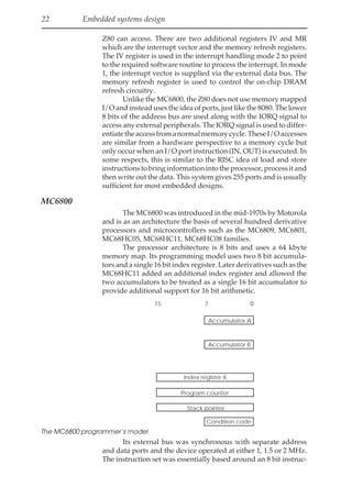 22 Embedded systems design
Z80 can access. There are two additional registers IV and MR
which are the interrupt vector and the memory refresh registers.
The IV register is used in the interrupt handling mode 2 to point
to the required software routine to process the interrupt. In mode
1, the interrupt vector is supplied via the external data bus. The
memory refresh register is used to control the on-chip DRAM
refresh circuitry.
Unlike the MC6800, the Z80 does not use memory mapped
I/O and instead uses the idea of ports, just like the 8080. The lower
8 bits of the address bus are used along with the IORQ signal to
access any external peripherals. The IORQ signal is used to differ-
entiatetheaccessfromanormalmemorycycle.TheseI/Oaccesses
are similar from a hardware perspective to a memory cycle but
only occur when an I/O port instruction (IN, OUT) is executed. In
some respects, this is similar to the RISC idea of load and store
instructionstobringinformationintotheprocessor,processitand
then write out the data. This system gives 255 ports and is usually
sufficient for most embedded designs.
MC6800
The MC6800 was introduced in the mid-1970s by Motorola
and is as an architecture the basis of several hundred derivative
processors and microcontrollers such as the MC6809, MC6801,
MC68HC05, MC68HC11, MC68HC08 families.
The processor architecture is 8 bits and uses a 64 kbyte
memory map. Its programming model uses two 8 bit accumula-
tors and a single 16 bit index register. Later derivatives such as the
MC68HC11 added an additional index register and allowed the
two accumulators to be treated as a single 16 bit accumulator to
provide additional support for 16 bit arithmetic.
7 0
15
Accumulator A
Accumulator B
Index register X
Program counter
Stack pointer
Condition code
The MC6800 programmer‘s model
Its external bus was synchronous with separate address
and data ports and the device operated at either 1, 1.5 or 2 MHz.
The instruction set was essentially based around an 8 bit instruc-
 