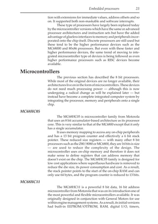 Embedded processors 23
tion with extensions for immediate values, address offsets and so
on. It supported both non-maskable and software interrupts.
These type of processors have largely been replaced today
by the microcontroller versions which have the same or advanced
processor architectures and instruction sets but have the added
advantageofgluelessinterfacestomemoryandperipheralsincor-
porated onto the chip itself. Discrete processors are still used but
these tend to be the higher performance devices such as the
MC68000 and 80x86 processors. But even with these faster and
higher performance devices, the same trend of moving to inte-
grated microcontroller type of devices is being followed as even
higher performance processors such as RISC devices become
available.
Microcontrollers
The previous section has described the 8 bit processors.
While most of the original devices are no longer available, their
architecturesliveonintheformofmicrocontrollers.Thesedevices
do not need much processing power — although this is now
undergoing a radical change as will be explained later — but
instead have become a complete integrated computer system by
integrating the processor, memory and peripherals onto a single
chip.
MC68HC05
The MC68HC05 is microcontroller family from Motorola
that uses an 8 bit accumulator-based architecture as its processor
core. This is very similar to that of the MC6800 except that it only
has a single accumulator.
It uses memory mapping to access any on-chip peripherals
and has a 13 bit program counter and effectively a 6 bit stack
pointer. These reduced size registers — with many other 8 bit
processors such as the Z80/8080 or MC6800, they are 16 bits is size
— are used to reduce the complexity of the design. The
microcontroller uses on-chip memory and therefore it does not
make sense to define registers that can address memory that
doesn’t exist on the chip. The MC68HC05 family is designed for
low cost applications where superfluous hardware is removed to
reduce the die size, its power consumption and cost. As a result,
the stack pointer points to the start of the on-chip RAM and can
only use 64 bytes, and the program counter is reduced to 13 bits.
MC68HC11
The MC68HC11 is a powerful 8 bit data, 16 bit address
microcontroller from Motorola that was on its introduction one of
the most powerful and flexible microcontrollers available. It was
originally designed in conjunction with General Motors for use
withinenginemanagementsystems.Asaresult,itsinitialversions
had built-in EEPROM/OTPROM, RAM, digital I/O, timers,
 