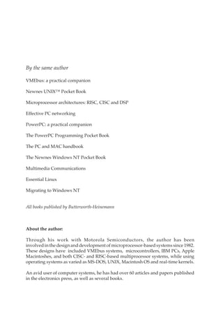 ii Contents
By the same author
VMEbus: a practical companion
Newnes UNIX™ Pocket Book
Microprocessor architectures: RISC, CISC and DSP
Effective PC networking
PowerPC: a practical companion
The PowerPC Programming Pocket Book
The PC and MAC handbook
The Newnes Windows NT Pocket Book
Multimedia Communications
Essential Linux
Migrating to Windows NT
All books published by Butterworth-Heinemann
About the author:
Through his work with Motorola Semiconductors, the author has been
involved in the design and development of microprocessor-based systems since 1982.
These designs have included VMEbus systems, microcontrollers, IBM PCs, Apple
Macintoshes, and both CISC- and RISC-based multiprocessor systems, while using
operating systems as varied as MS-DOS, UNIX, Macintosh OS and real-time kernels.
An avid user of computer systems, he has had over 60 articles and papers published
in the electronics press, as well as several books.
 