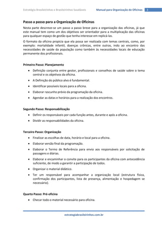 Estratégia Brasileirinhas e Brasileirinhos Saudáveis       Manual para Organização de Oficinas   3



Passo a passo para a Organização de Oficinas
Nesta parte descreve-se um passo a passo breve para a organização das oficinas, já que
este manual tem como um dos objetivos ser orientador para a multiplicação das oficinas
para qualquer espaço de gestão que tenha interesse em replicá-las.
O formato da oficina propicia que ela possa ser realizada com temas centrais, como, por
exemplo: mortalidade infantil, doenças crônicas, entre outras, indo ao encontro das
necessidades de saúde da população como também às necessidades locais de educação
permanente dos profissionais.


Primeiro Passo: Planejamento
     Definição conjunta entre gestor, profissionais e conselhos de saúde sobre o tema
      central e os objetivos da oficina.
     A Definição do público alvo é fundamental.
     Identificar possíveis locais para a oficina.
     Elaborar rascunho prévio da programação da oficina.
     Agendar as datas e horários para a realização dos encontros.


Segundo Passo: Responsabilização
     Definir os responsáveis por cada função antes, durante e após a oficina.
     Dividir as responsabilidades da oficina.


Terceiro Passo: Organização
     Finalizar as escolhas de data, horário e local para a oficina.
     Elaborar versão final da programação.
     Elaborar o Termo de Referência para envio aos responsáveis por solicitação de
      passagens e diárias.
     Elaborar e encaminhar o convite para os participantes da oficina com antecedência
      suficiente, de modo a garantir a participação de todos.
     Organizar o material didático.
     Ter um responsável para acompanhar a organização local (estrutura física,
      confirmação dos participantes, lista de presença, alimentação e hospedagem se
      necessário).


Quarto Passo: Pré-oficina
     Checar todo o material necessário para oficina.



                                  estrategiabrasileirinhos.com.br
 