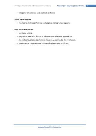 Estratégia Brasileirinhas e Brasileirinhos Saudáveis       Manual para Organização de Oficinas   4


     Preparar o local onde será realizada a oficina.


Quinto Passo: Oficina
     Realizar a oficina conforme a pactuação e cronograma proposto.


Sexto Passo: Pós-oficina
     Avaliar a oficina.
     Organizar prestação de contas e Preparar os relatórios necessários.
     Consolidar avaliação da oficina e elaborar apresentação dos resultados.
     Acompanhar os projetos de intervenção elaborados na oficina.




                                  estrategiabrasileirinhos.com.br
 