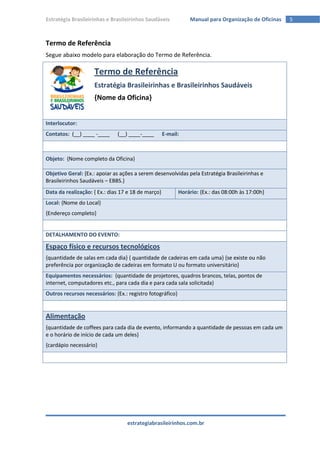Estratégia Brasileirinhas e Brasileirinhos Saudáveis           Manual para Organização de Oficinas   5



Termo de Referência
Segue abaixo modelo para elaboração do Termo de Referência.

                    Termo de Referência
                    Estratégia Brasileirinhas e Brasileirinhos Saudáveis
                    {Nome da Oficina}


Interlocutor:
Contatos: (__) ____ -____     (__) ____-____        E-mail:



Objeto: {Nome completo da Oficina}

Objetivo Geral: {Ex.: apoiar as ações a serem desenvolvidas pela Estratégia Brasileirinhas e
Brasileirinhos Saudáveis – EBBS.}
Data da realização: { Ex.: dias 17 e 18 de março}          Horário: {Ex.: das 08:00h às 17:00h}
Local: {Nome do Local}
{Endereço completo}


DETALHAMENTO DO EVENTO:

Espaço físico e recursos tecnológicos
{quantidade de salas em cada dia} { quantidade de cadeiras em cada uma} {se existe ou não
preferência por organização de cadeiras em formato U ou formato universitário}
Equipamentos necessários: {quantidade de projetores, quadros brancos, telas, pontos de
internet, computadores etc., para cada dia e para cada sala solicitada}
Outros recursos necessários: {Ex.: registro fotográfico}


Alimentação
{quantidade de coffees para cada dia de evento, informando a quantidade de pessoas em cada um
e o horário de início de cada um deles}
{cardápio necessário}




                                  estrategiabrasileirinhos.com.br
 