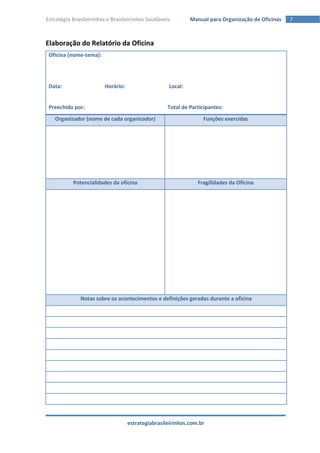 Estratégia Brasileirinhas e Brasileirinhos Saudáveis        Manual para Organização de Oficinas   7



Elaboração do Relatório da Oficina
 Oficina (nome-tema):




 Data:                  Horário:                   Local:


 Preechido por:                                    Total de Participantes:
   Organizador (nome de cada organizador)                        Funções exercidas




           Potencialidades da oficina                          Fragilidades da Oficina




              Notas sobre os acontecimentos e definições geradas durante a oficina




                                   estrategiabrasileirinhos.com.br
 