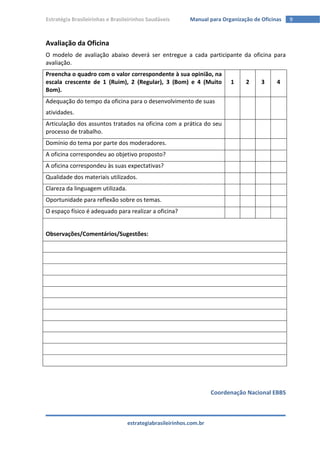 Estratégia Brasileirinhas e Brasileirinhos Saudáveis       Manual para Organização de Oficinas   9



Avaliação da Oficina
O modelo de avaliação abaixo deverá ser entregue a cada participante da oficina para
avaliação.
Preencha o quadro com o valor correspondente à sua opinião, na
escala crescente de 1 (Ruim), 2 (Regular), 3 (Bom) e 4 (Muito             1     2     3     4
Bom).
Adequação do tempo da oficina para o desenvolvimento de suas
atividades.
Articulação dos assuntos tratados na oficina com a prática do seu
processo de trabalho.
Domínio do tema por parte dos moderadores.
A oficina correspondeu ao objetivo proposto?
A oficina correspondeu às suas expectativas?
Qualidade dos materiais utilizados.
Clareza da linguagem utilizada.
Oportunidade para reflexão sobre os temas.
O espaço físico é adequado para realizar a oficina?


Observações/Comentários/Sugestões:




                                                                    Coordenação Nacional EBBS



                                  estrategiabrasileirinhos.com.br
 