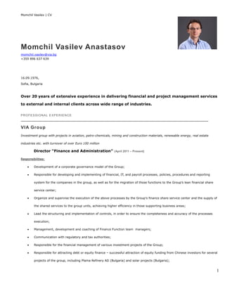 Momchil Vasilev | CV
1
Momchil Vasilev Anastasov
momchil.vasilev@via.bg
+359 896 637 639
16.09.1976,
Sofia, Bulgaria
Over 20 years of extensive experience in delivering financial and project management services
to external and internal clients across wide range of industries.
PROFESSIONAL EXPERIENCE
VIA Group
Investment group with projects in aviation, petro-chemicals, mining and construction materials, renewable energy, real estate
industries etc. with turnover of over Euro 100 million
Director “Finance and Administration” (April 2011 – Present)
Responsibilities:
 Development of a corporate governance model of the Group;
 Responsible for developing and implementing of financial, IT, and payroll processes, policies, procedures and reporting
system for the companies in the group, as well as for the migration of those functions to the Group’s lean financial share
service center;
 Organize and supervise the execution of the above processes by the Group’s finance share service center and the supply of
the shared services to the group units, achieving higher efficiency in those supporting business areas;
 Lead the structuring and implementation of controls, in order to ensure the completeness and accuracy of the processes
execution;
 Management, development and coaching of Finance Function team managers;
 Communication with regulatory and tax authorities;
 Responsible for the financial management of various investment projects of the Group;
 Responsible for attracting debt or equity finance – successful attraction of equity funding from Chinese investors for several
projects of the group, including Plama Refinery AD (Bulgaria) and solar projects (Bulgaria);
 