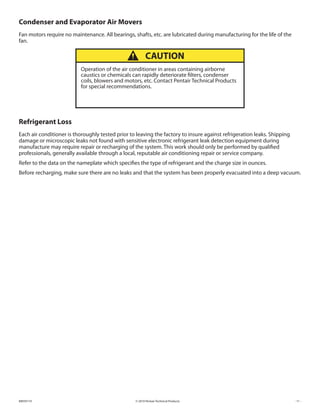 © 2010 Pentair Technical Products89059119 - 11 -
Condenser and Evaporator Air Movers
Fan motors require no maintenance. All bearings, shafts, etc. are lubricated during manufacturing for the life of the
fan.
Operation of the air conditioner in areas containing airborne
caustics or chemicals can rapidly deteriorate filters, condenser
coils, blowers and motors, etc. Contact Pentair Technical Products
for special recommendations.
CAUTION
Refrigerant Loss
Each air conditioner is thoroughly tested prior to leaving the factory to insure against refrigeration leaks. Shipping
damage or microscopic leaks not found with sensitive electronic refrigerant leak detection equipment during
manufacture may require repair or recharging of the system. This work should only be performed by qualified
professionals, generally available through a local, reputable air conditioning repair or service company.
Refer to the data on the nameplate which specifies the type of refrigerant and the charge size in ounces.
Before recharging, make sure there are no leaks and that the system has been properly evacuated into a deep vacuum.
 
