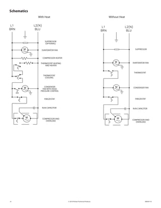 © 2010 Pentair Technical Products 89059119- 8 -
Schematics
With Heat Without Heat
SUPPRESSOR
(OPTIONAL)
EVAPORATOR FAN
COMPRESSOR HEATER
CONDENSER FAN
THERMOSTAT
FREEZESTAT
RUN CAPACITOR RUN CAPACITOR
FREEZESTAT
THERMOSTAT
COOLING
THERMOSTAT HEATING
AND HEATER
CONDENSER
FAN WITH HEAD
PRESSURE CONTROL
COMPRESSOR AND
OVERLOAD COMPRESSOR AND
OVERLOAD
EVAPORATOR FAN
SUPPRESSOR
 