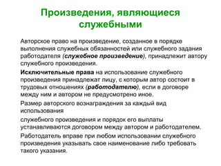 Произведения, являющиеся
служебными
Авторское право на произведение, созданное в порядке
выполнения служебных обязанностей или служебного задания
работодателя (служебное произведение), принадлежит автору
служебного произведения.
Исключительные права на использование служебного
произведения принадлежат лицу, с которым автор состоит в
трудовых отношениях (работодателю), если в договоре
между ним и автором не предусмотрено иное.
Размер авторского вознаграждения за каждый вид
использования
служебного произведения и порядок его выплаты
устанавливаются договором между автором и работодателем.
Работодатель вправе при любом использовании служебного
произведения указывать свое наименование либо требовать
такого указания.
 