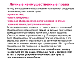 Личные неимущественные права
Автору в отношении его произведения принадлежат следующие
личные неимущественные права:
• право на имя;
• право авторства;
• право на обнародование, включая право на отзыв;
• право на защиту репутации автора.
Автор имеет право отказаться от ранее принятого решения об
обнародовании произведения (право на отзыв) при условии
возмещения пользователю причиненных таким решением
убытков, включая упущенную выгоду. Если произведение уже
было обнародовано, автор обязан публично оповестить о его
отзыве. При этом он вправе изъять за свой счет из обращения
ранее изготовленные экземпляры произведения. (На служебные
произведения это положение не распространяется).
Личные неимущественные права принадлежат автору
независимо от его имущественных прав и сохраняются
за ним в случае уступки исключительных прав на
использование произведения.
 