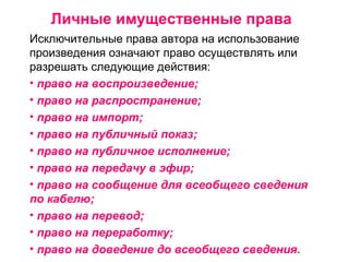 Личные имущественные права
Исключительные права автора на использование
произведения означают право осуществлять или
разрешать следующие действия:
• право на воспроизведение;
• право на распространение;
• право на импорт;
• право на публичный показ;
• право на публичное исполнение;
• право на передачу в эфир;
• право на сообщение для всеобщего сведения
по кабелю;
• право на перевод;
• право на переработку;
• право на доведение до всеобщего сведения.
 