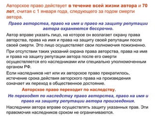 Авторское право действует в течение всей жизни автора и 70
лет, считая с 1 января года, следующего за годом смерти
автора.
Право авторства, право на имя и право на защиту репутации
автора охраняются бессрочно.
Автор вправе указать лицо, на которое он возлагает охрану права
авторства, права на имя и права на защиту своей репутации после
своей смерти. Это лицо осуществляет свои полномочия пожизненно.
При отсутствии таких указаний охрана права авторства, права на имя
и права на защиту репутации автора после его смерти
осуществляется его наследниками или специально уполномоченным
органом РФ.
Если наследников нет или их авторское право прекратилось,
истечение срока действия авторского права на произведения
означает их переход в общественное достояние.
Авторское право переходит по наследству.
Не переходят по наследству право авторства, право на имя и
право на защиту репутации автора произведения.
Наследники автора вправе осуществлять защиту указанных прав. Эти
правомочия наследников сроком не ограничиваются.
 