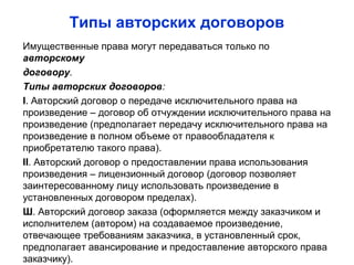 Типы авторских договоров
Имущественные права могут передаваться только по
авторскому
договору.
Типы авторских договоров:
I. Авторский договор о передаче исключительного права на
произведение – договор об отчуждении исключительного права на
произведение (предполагает передачу исключительного права на
произведение в полном объеме от правообладателя к
приобретателю такого права).
II. Авторский договор о предоставлении права использования
произведения – лицензионный договор (договор позволяет
заинтересованному лицу использовать произведение в
установленных договором пределах).
Ш. Авторский договор заказа (оформляется между заказчиком и
исполнителем (автором) на создаваемое произведение,
отвечающее требованиям заказчика, в установленный срок,
предполагает авансирование и предоставление авторского права
заказчику).
 