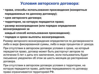 Условия авторского договора:
• права, способы использования произведения (конкретные
передаваемые по данному договору);
• срок авторского договора;
• территория, на которую передается право;
• размер вознаграждения (или порядок определения
вознаграждения за
каждый способ использования произведения);
• порядок и сроки выплаты вознаграждения.
Размер авторского вознаграждения определяется по договоренности
либо в виде фиксированной суммы, либо в виде процентов от дохода.
При отсутствии в авторском договоре условия о сроке, на который
передается право, договор может быть расторгнут автором по
истечении 5 лет с даты его заключения, если пользователь будет
письменно уведомлен об этом за шесть месяцев до расторжения
договора.
При отсутствии в авторском договоре условия о территории, на
которую передается право, действие передаваемого по договору
права ограничивается территорией РФ.
 