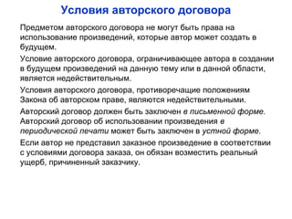 Условия авторского договора
Предметом авторского договора не могут быть права на
использование произведений, которые автор может создать в
будущем.
Условие авторского договора, ограничивающее автора в создании
в будущем произведений на данную тему или в данной области,
является недействительным.
Условия авторского договора, противоречащие положениям
Закона об авторском праве, являются недействительными.
Авторский договор должен быть заключен в письменной форме.
Авторский договор об использовании произведения в
периодической печати может быть заключен в устной форме.
Если автор не представил заказное произведение в соответствии
с условиями договора заказа, он обязан возместить реальный
ущерб, причиненный заказчику.
 