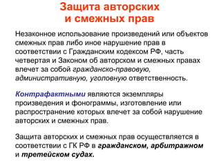 Защита авторских
и смежных прав
Незаконное использование произведений или объектов
смежных прав либо иное нарушение прав в
соответствии с Гражданским кодексом РФ, часть
четвертая и Законом об авторском и смежных правах
влечет за собой гражданско-правовую,
административную, уголовную ответственность.
Контрафактными являются экземпляры
произведения и фонограммы, изготовление или
распространение которых влечет за собой нарушение
авторских и смежных прав.
Защита авторских и смежных прав осуществляется в
соответствии с ГК РФ в гражданском, арбитражном
и третейском судах.
 