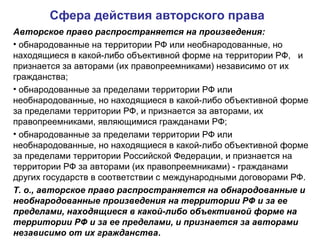 Сфера действия авторского права
Авторское право распространяется на произведения:
• обнародованные на территории РФ или необнародованные, но
находящиеся в какой-либо объективной форме на территории РФ, и
признается за авторами (их правопреемниками) независимо от их
гражданства;
• обнародованные за пределами территории РФ или
необнародованные, но находящиеся в какой-либо объективной форме
за пределами территории РФ, и признается за авторами, их
правопреемниками, являющимися гражданами РФ;
• обнародованные за пределами территории РФ или
необнародованные, но находящиеся в какой-либо объективной форме
за пределами территории Российской Федерации, и признается на
территории РФ за авторами (их правопреемниками) - гражданами
других государств в соответствии с международными договорами РФ.
Т. о., авторское право распространяется на обнародованные и
необнародованные произведения на территории РФ и за ее
пределами, находящиеся в какой-либо объективной форме на
территории РФ и за ее пределами, и признается за авторами
независимо от их гражданства.
 