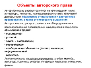 Объекты авторского права
Авторское право распространяется на произведения науки,
литературы, искусства, являющиеся результатом творческой
деятельности, независимо от назначения и достоинства
произведения, а также от способа его выражения.
Авторское право распространяется на обнародованные и
необнародованные произведения, находящиеся в какой-либо
объективной форме:
• письменной;
• устной;
• звуко- и видеозаписи;
• изображения;
• сообщения о событиях и фактах, имеющих
информативный
характер.
Авторское право не распространяется на идеи, методы,
процессы, системы, способы, концепции, принципы, открытия,
факты.
 