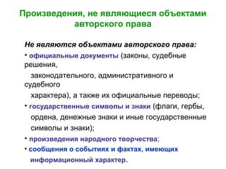 Произведения, не являющиеся объектами
авторского права
Не являются объектами авторского права:
• официальные документы (законы, судебные
решения,
законодательного, административного и
судебного
характера), а также их официальные переводы;
• государственные символы и знаки (флаги, гербы,
ордена, денежные знаки и иные государственные
символы и знаки);
• произведения народного творчества;
• сообщения о событиях и фактах, имеющих
информационный характер.
 