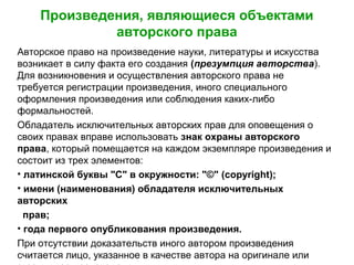 Произведения, являющиеся объектами
авторского права
Авторское право на произведение науки, литературы и искусства
возникает в силу факта его создания (презумпция авторства).
Для возникновения и осуществления авторского права не
требуется регистрации произведения, иного специального
оформления произведения или соблюдения каких-либо
формальностей.
Обладатель исключительных авторских прав для оповещения о
своих правах вправе использовать знак охраны авторского
права, который помещается на каждом экземпляре произведения и
состоит из трех элементов:
• латинской буквы "С" в окружности: "©" (copyright);
• имени (наименования) обладателя исключительных
авторских
прав;
• года первого опубликования произведения.
При отсутствии доказательств иного автором произведения
считается лицо, указанное в качестве автора на оригинале или
 
