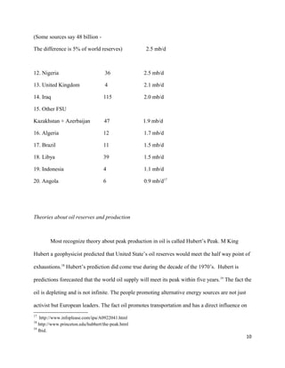 (Some sources say 48 billion -
The difference is 5% of world reserves) 2.5 mb/d
12. Nigeria 36 2.5 mb/d
13. United Kingdom 4 2.1 mb/d
14. Iraq 115 2.0 mb/d
15. Other FSU
Kazakhstan + Azerbaijan 47 1.9 mb/d
16. Algeria 12 1.7 mb/d
17. Brazil 11 1.5 mb/d
18. Libya 39 1.5 mb/d
19. Indonesia 4 1.1 mb/d
20. Angola 6 0.9 mb/d17
Theories about oil reserves and production
Most recognize theory about peak production in oil is called Hubert’s Peak. M King
Hubert a geophysicist predicted that United State’s oil reserves would meet the half way point of
exhaustions.18
Hubert’s prediction did come true during the decade of the 1970’s. Hubert is
predictions forecasted that the world oil supply will meet its peak within five years.19
The fact the
oil is depleting and is not infinite. The people promoting alternative energy sources are not just
activist but European leaders. The fact oil promotes transportation and has a direct influence on
17
http://www.infoplease.com/ipa/A0922041.html
18
http://www.princeton.edu/hubbert/the-peak.html
19
Ibid.
10
 