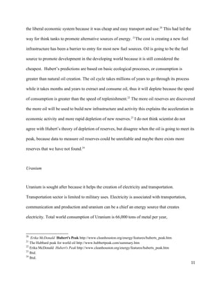 the liberal economic system because it was cheap and easy transport and use.20
This had led the
way for think tanks to promote alternative sources of energy. 21
The cost is creating a new fuel
infrastructure has been a barrier to entry for most new fuel sources. Oil is going to be the fuel
source to promote development in the developing world because it is still considered the
cheapest. Hubert’s predictions are based on basic ecological processes, or consumption is
greater than natural oil creation. The oil cycle takes millions of years to go through its process
while it takes months and years to extract and consume oil, thus it will deplete because the speed
of consumption is greater than the speed of replenishment.22
The more oil reserves are discovered
the more oil will be used to build new infrastructure and activity this explains the acceleration in
economic activity and more rapid depletion of new reserves.23
I do not think scientist do not
agree with Hubert’s theory of depletion of reserves, but disagree when the oil is going to meet its
peak, because data to measure oil reserves could be unreliable and maybe there exists more
reserves that we have not found.24
Uranium
Uranium is sought after because it helps the creation of electricity and transportation.
Transportation sector is limited to military uses. Electricity is associated with transportation,
communication and production and uranium can be a chief an energy source that creates
electricity. Total world consumption of Uranium is 66,000 tons of metal per year,
20
Erika McDonald Hubert's Peak http://www.cleanhouston.org/energy/features/huberts_peak.htm
21
The Hubbard peak for world oil http://www.hubbertpeak.com/summary.htm
22
Erika McDonald Hubert's Peak http://www.cleanhouston.org/energy/features/huberts_peak.htm
23
Ibid.
24
Ibid.
11
 