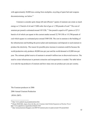 with approximately 20,000 tons coming from stockpiles, recycling of spent fuel and weapons
decommissioning, see below.25
Uranium is consider quite cheap still and efficient 7 grams of uranium can create as much
energy as 3.5 barrels of oil and 17,000 cubic feet of gas or 1,780 pounds of coal.26
The cost of
uranium per pound is estimated around 103 US$. 27
One pound is equal to 457 grams or 227.5
barrels of oil which can equate in this current market around 22,750 US$ or 115,700 pounds of
coal which equate in a estimated price around 5300 US$. The cost in uranium is the building of
the infrastructure and building the power plant and maintenance and disposal or used uranium to
produce the electricity. The reason for possible price increase in uranium could be because the
world production only produces 40,000 tons per year and the world demand is 65,000 tons per
year. The estimate global reserve of uranium is around 4 million tons in discovered reserves. The
need to create infrastructure to promote extraction and transportation is needed. The table below
is to rank the top producers of uranium and how many tons are produce per year per country.
The Uranium producers in 2006
2006 Annual Uranium Production
(WNA 2007)
25
http://www.peakoil.org.au/peakuranium.htm
26
Hisane MASAKI, Japan Joins the Race for Uranium Amid Global Expansion of Nuclear Power
http://www.japanfocus.org/products/details/1626
27
http://neinuclearnotes.blogspot.com/2007/03/uranium-price-to-peak-around-103-pound.html
12
 