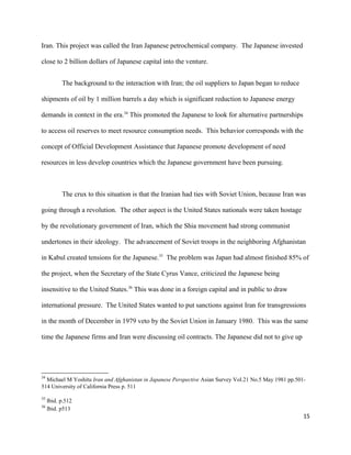 Iran. This project was called the Iran Japanese petrochemical company. The Japanese invested
close to 2 billion dollars of Japanese capital into the venture.
The background to the interaction with Iran; the oil suppliers to Japan began to reduce
shipments of oil by 1 million barrels a day which is significant reduction to Japanese energy
demands in context in the era.34
This promoted the Japanese to look for alternative partnerships
to access oil reserves to meet resource consumption needs. This behavior corresponds with the
concept of Official Development Assistance that Japanese promote development of need
resources in less develop countries which the Japanese government have been pursuing.
The crux to this situation is that the Iranian had ties with Soviet Union, because Iran was
going through a revolution. The other aspect is the United States nationals were taken hostage
by the revolutionary government of Iran, which the Shia movement had strong communist
undertones in their ideology. The advancement of Soviet troops in the neighboring Afghanistan
in Kabul created tensions for the Japanese.35
The problem was Japan had almost finished 85% of
the project, when the Secretary of the State Cyrus Vance, criticized the Japanese being
insensitive to the United States.36
This was done in a foreign capital and in public to draw
international pressure. The United States wanted to put sanctions against Iran for transgressions
in the month of December in 1979 veto by the Soviet Union in January 1980. This was the same
time the Japanese firms and Iran were discussing oil contracts. The Japanese did not to give up
34
Michael M Yoshitu Iran and Afghanistan in Japanese Perspective Asian Survey Vol.21 No.5 May 1981 pp.501-
514 University of California Press p. 511
35
Ibid. p.512
36
Ibid. p513
15
 