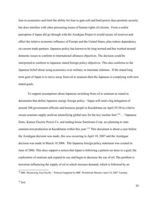 Iran in economics and limit the ability for Iran to gain soft and hard power does promote security
but does interfere with other pressuring issues of human rights of citizens. From a realist
perception if Japan did go through with the Azedejan Project it would secure oil reserves and
affect the relative economic influence of Europe and the United States, plus reduce dependency
on current trade partners. Japanese policy has known to be long termed and has worked around
domestic issues to conform to international alliances objectives. The decision could be
interpreted to conform to Japanese stated foreign policy objectives. This also conforms to the
Japanese belief about using economics over military in interstate relations. If the stated long
term goal of Japan is to move away from oil to uranium then the Japanese is complying with own
stated goals.
To support assumptions about Japanese switching from oil to uranium as stated in
documents that define Japanese energy foreign policy. “Japan will send a big delegation of
around 100 government officials and business people to Kazakhstan on April 29-30 in a bid to
secure uranium supply amid an intensifying global race for the key nuclear fuel.”44
… “Japanese
firms, Kansai Electric Power Co. and trading house Sumitomo Corp. are planning to start
uranium test production in Kazakhstan within this year.”45
This document is about a year before
the Azedegan decision was made, this was occurring in April 10, 2007 and the Azedegan
decision was made in March 10 2008. The Japanese foreign policy statement was created in
June of 2006. This does support a notion that Japan is following a pattern set done in a goal; the
exploration of uranium and expand its use and begin to decrease the use of oil. The problem is
terrorism influencing the supply of oil in which increase demand, which is followed by an
44
BBC Monitoring Asia Pacific – Political Supplied by BBC Worldwide Monitor April 10, 2007 Tuesday
45
Ibid.
19
 