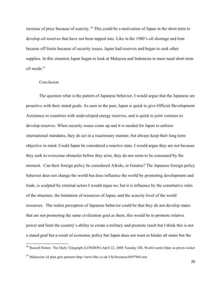increase of price because of scarcity. 46
This could be a motivation of Japan in the short term to
develop oil reserves that have not been tapped into. Like in the 1980’s oil shortage and Iran
became off limits because of security issues, Japan had reserves and began to seek other
supplies. In this situation Japan began to look at Malaysia and Indonesia to meet need short term
oil needs.47
Conclusion
The question what is the pattern of Japanese behavior, I would argue that the Japanese are
proactive with their stated goals. As seen in the past, Japan is quick to give Official Development
Assistance to countries with undeveloped energy reserves, and is quick to joint ventures to
develop reserves. When security issues come up and it is needed for Japan to enforce
international mandates, they do act in a reactionary manner, but always keep their long term
objective in mind. Could Japan be considered a reactive state, I would argue they are not because
they seek to overcome obstacles before they arise, they do not seem to be consumed by the
moment. Can their foreign policy be considered Aikido, or Gaiatsu? The Japanese foreign policy
behavior does not change the world but does influence the world by promoting development and
trade, is sculpted by external actors I would argue no, but it is influence by the constitutive rules
of the structure, the limitation of resources of Japan, and the scarcity level of the world
resources. The realist perception of Japanese behavior could be that they do not develop states
that are not promoting the same civilization goal as them, this would be to promote relative
power and limit the country’s ability to create a military and promote reach but I think this is not
a stated goal but a result of economic policy but Japan does not want to hinder all states but the
46
Russell Hotten The Daily Telegraph (LONDON) April 22, 2008 Tuesday OIL World warns Opec as prices rocket
47
Malaysian oil plan gets partners http://news.bbc.co.uk/1/hi/business/6697969.stm
20
 
